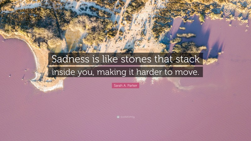 Sarah A. Parker Quote: “Sadness is like stones that stack inside you, making it harder to move.”