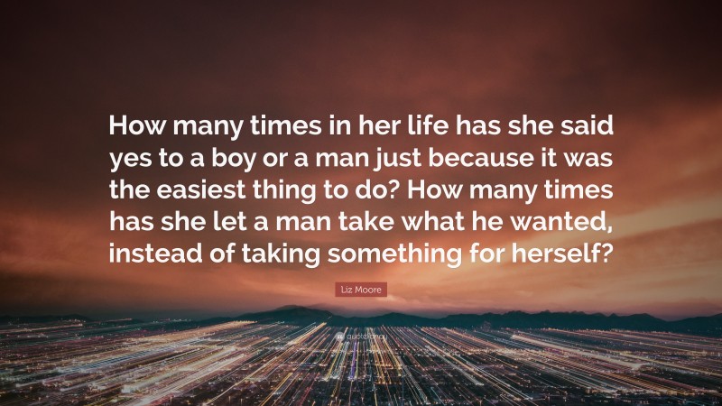 Liz Moore Quote: “How many times in her life has she said yes to a boy or a man just because it was the easiest thing to do? How many times has she let a man take what he wanted, instead of taking something for herself?”