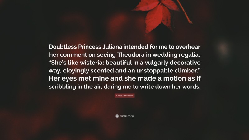 Carol Strickland Quote: “Doubtless Princess Juliana intended for me to overhear her comment on seeing Theodora in wedding regalia. “She’s like wisteria: beautiful in a vulgarly decorative way, cloyingly scented and an unstoppable climber.” Her eyes met mine and she made a motion as if scribbling in the air, daring me to write down her words.”