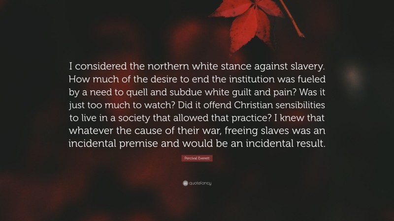 Percival Everett Quote: “I considered the northern white stance against slavery. How much of the desire to end the institution was fueled by a need to quell and subdue white guilt and pain? Was it just too much to watch? Did it offend Christian sensibilities to live in a society that allowed that practice? I knew that whatever the cause of their war, freeing slaves was an incidental premise and would be an incidental result.”