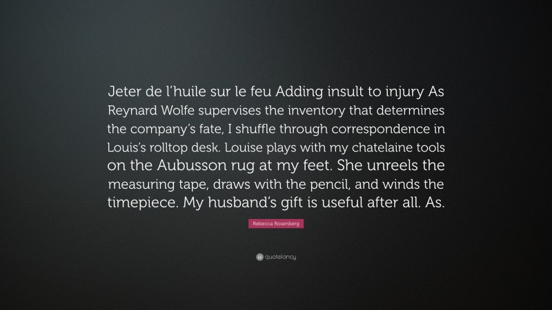 Rebecca Rosenberg Quote: “Jeter de l’huile sur le feu Adding insult to injury As Reynard Wolfe supervises the inventory that determines the company’s fate, I shuffle through correspondence in Louis’s rolltop desk. Louise plays with my chatelaine tools on the Aubusson rug at my feet. She unreels the measuring tape, draws with the pencil, and winds the timepiece. My husband’s gift is useful after all. As.”
