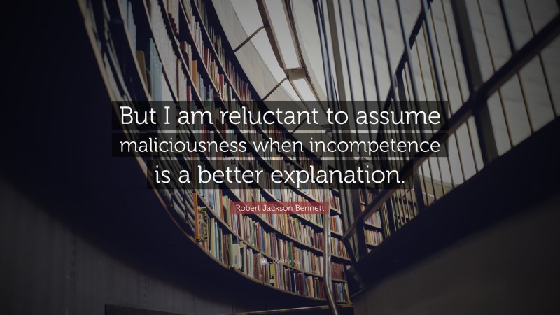 Robert Jackson Bennett Quote: “But I am reluctant to assume maliciousness when incompetence is a better explanation.”
