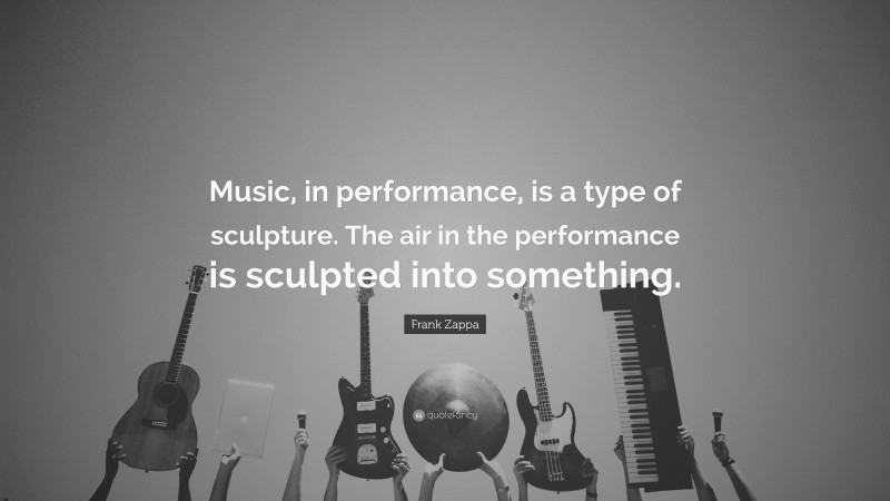 Frank Zappa Quote: “Music, in performance, is a type of sculpture. The air in the performance is sculpted into something.”