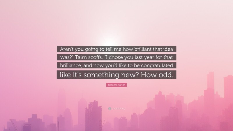 Rebecca Yarros Quote: “Aren’t you going to tell me how brilliant that idea was?” Tairn scoffs. “I chose you last year for that brilliance, and now you’d like to be congratulated like it’s something new? How odd.”