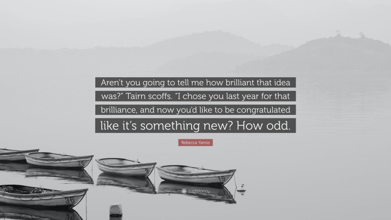 Rebecca Yarros Quote: “Aren’t you going to tell me how brilliant that idea was?” Tairn scoffs. “I chose you last year for that brilliance, and now you’d like to be congratulated like it’s something new? How odd.”