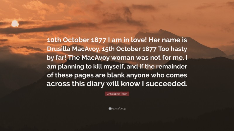 Christopher Priest Quote: “10th October 1877 I am in love! Her name is Drusilla MacAvoy. 15th October 1877 Too hasty by far! The MacAvoy woman was not for me. I am planning to kill myself, and if the remainder of these pages are blank anyone who comes across this diary will know I succeeded.”