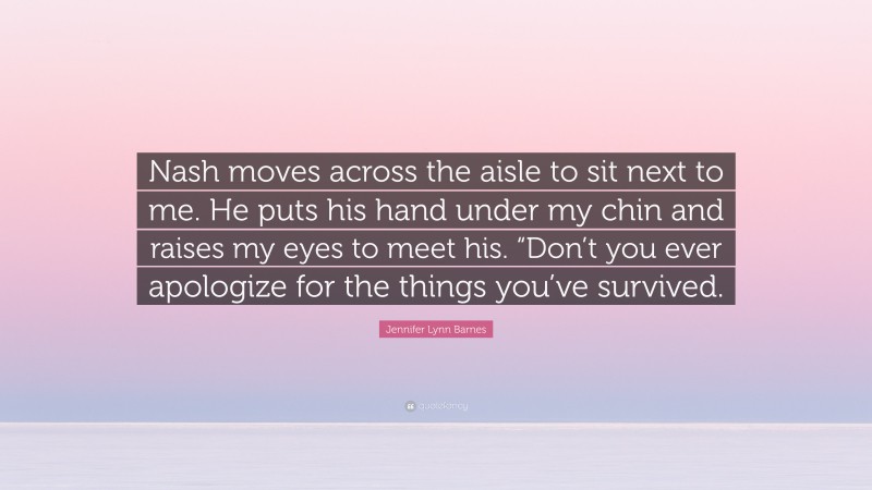 Jennifer Lynn Barnes Quote: “Nash moves across the aisle to sit next to me. He puts his hand under my chin and raises my eyes to meet his. “Don’t you ever apologize for the things you’ve survived.”