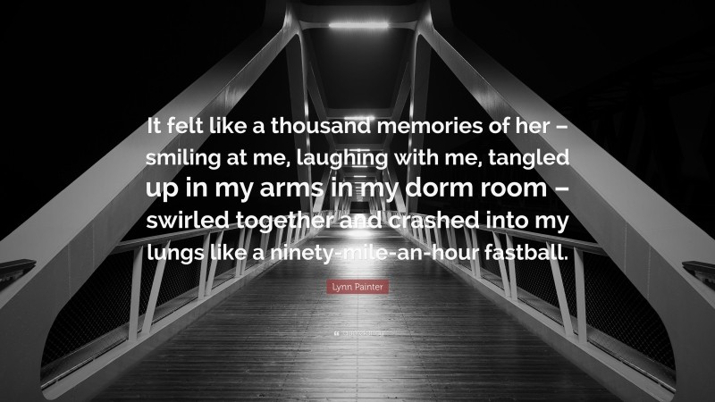 Lynn Painter Quote: “It felt like a thousand memories of her – smiling at me, laughing with me, tangled up in my arms in my dorm room – swirled together and crashed into my lungs like a ninety-mile-an-hour fastball.”