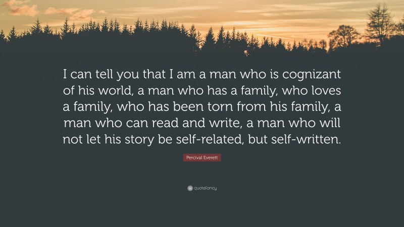 Percival Everett Quote: “I can tell you that I am a man who is cognizant of his world, a man who has a family, who loves a family, who has been torn from his family, a man who can read and write, a man who will not let his story be self-related, but self-written.”