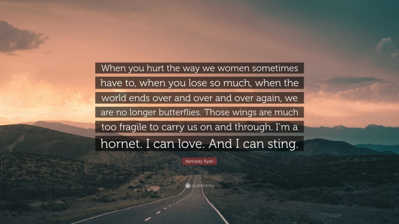 Kennedy Ryan Quote: “When you hurt the way we women sometimes have to, when you lose so much, when the world ends over and over and over again, we are no longer butterflies. Those wings are much too fragile to carry us on and through. I’m a hornet. I can love. And I can sting.”