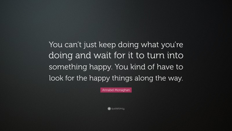 Annabel Monaghan Quote: “You can’t just keep doing what you’re doing and wait for it to turn into something happy. You kind of have to look for the happy things along the way.”