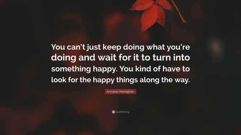 Annabel Monaghan Quote: “You can’t just keep doing what you’re doing and wait for it to turn into something happy. You kind of have to look for the happy things along the way.”