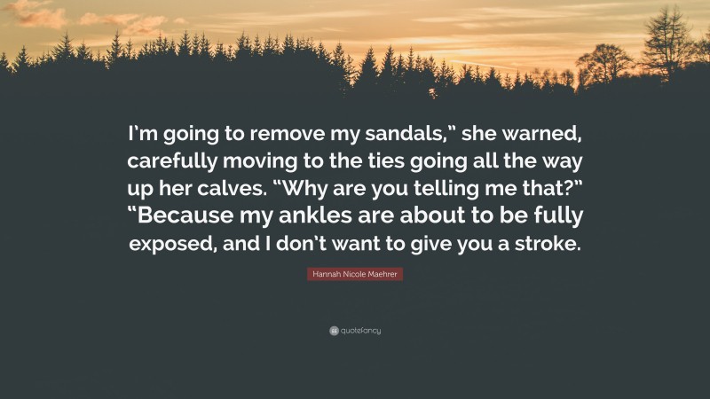 Hannah Nicole Maehrer Quote: “I’m going to remove my sandals,” she warned, carefully moving to the ties going all the way up her calves. “Why are you telling me that?” “Because my ankles are about to be fully exposed, and I don’t want to give you a stroke.”
