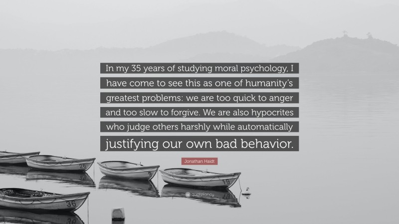 Jonathan Haidt Quote: “In my 35 years of studying moral psychology, I have come to see this as one of humanity’s greatest problems: we are too quick to anger and too slow to forgive. We are also hypocrites who judge others harshly while automatically justifying our own bad behavior.”