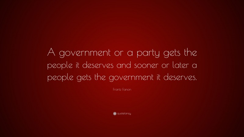 Frantz Fanon Quote: “A government or a party gets the people it deserves and sooner or later a people gets the government it deserves.”