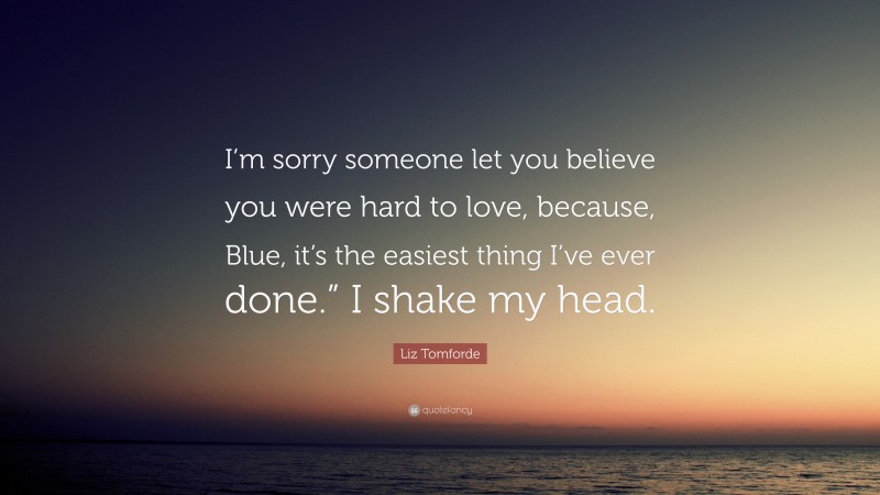 Liz Tomforde Quote: “I’m sorry someone let you believe you were hard to love, because, Blue, it’s the easiest thing I’ve ever done.” I shake my head.”