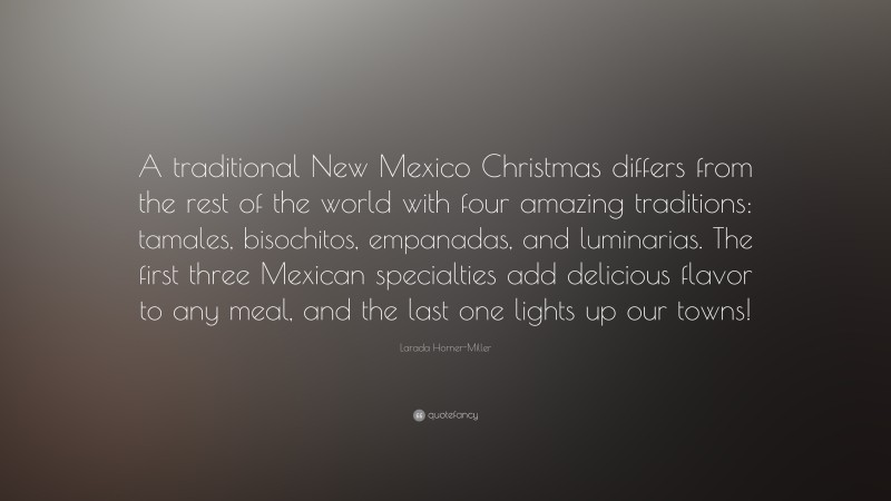Larada Horner-Miller Quote: “A traditional New Mexico Christmas differs from the rest of the world with four amazing traditions: tamales, bisochitos, empanadas, and luminarias. The first three Mexican specialties add delicious flavor to any meal, and the last one lights up our towns!”