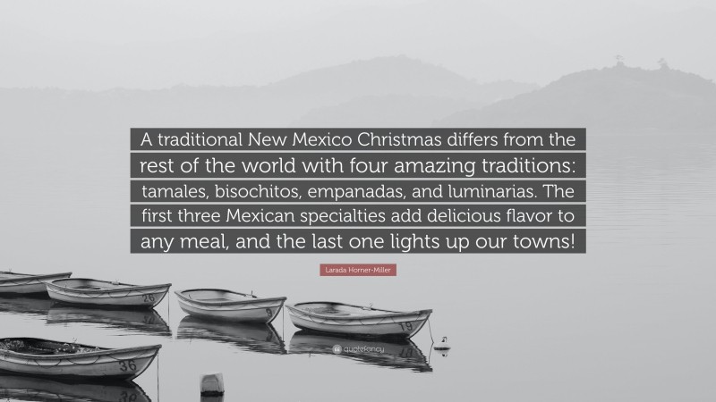 Larada Horner-Miller Quote: “A traditional New Mexico Christmas differs from the rest of the world with four amazing traditions: tamales, bisochitos, empanadas, and luminarias. The first three Mexican specialties add delicious flavor to any meal, and the last one lights up our towns!”