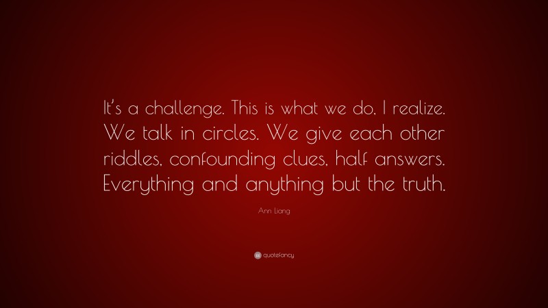 Ann Liang Quote: “It’s a challenge. This is what we do, I realize. We talk in circles. We give each other riddles, confounding clues, half answers. Everything and anything but the truth.”