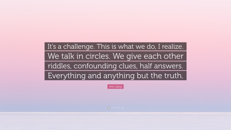 Ann Liang Quote: “It’s a challenge. This is what we do, I realize. We talk in circles. We give each other riddles, confounding clues, half answers. Everything and anything but the truth.”