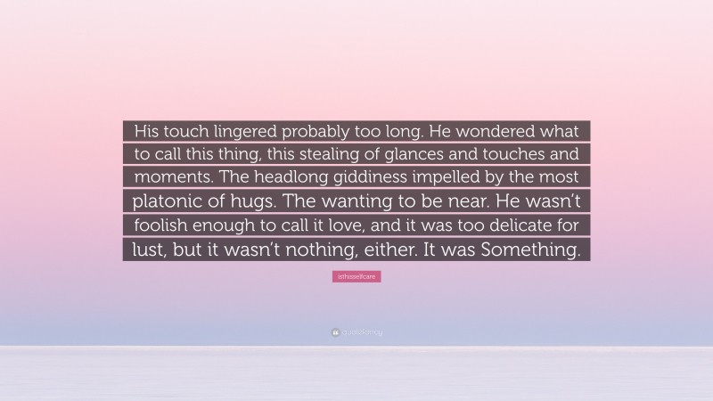 isthisselfcare Quote: “His touch lingered probably too long. He wondered what to call this thing, this stealing of glances and touches and moments. The headlong giddiness impelled by the most platonic of hugs. The wanting to be near. He wasn’t foolish enough to call it love, and it was too delicate for lust, but it wasn’t nothing, either. It was Something.”
