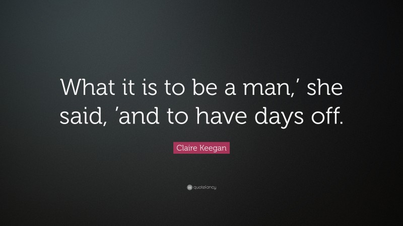Claire Keegan Quote: “What it is to be a man,’ she said, ’and to have days off.”