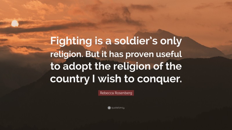 Rebecca Rosenberg Quote: “Fighting is a soldier’s only religion. But it has proven useful to adopt the religion of the country I wish to conquer.”