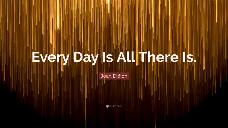 Joan Didion Quote: “Every Day Is All There Is.”