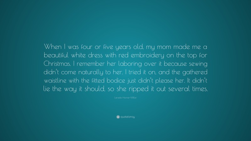 Larada Horner-Miller Quote: “When I was four or five years old, my mom made me a beautiful white dress with red embroidery on the top for Christmas. I remember her laboring over it because sewing didn’t come naturally to her. I tried it on, and the gathered waistline with the fitted bodice just didn’t please her. It didn’t lie the way it should, so she ripped it out several times.”