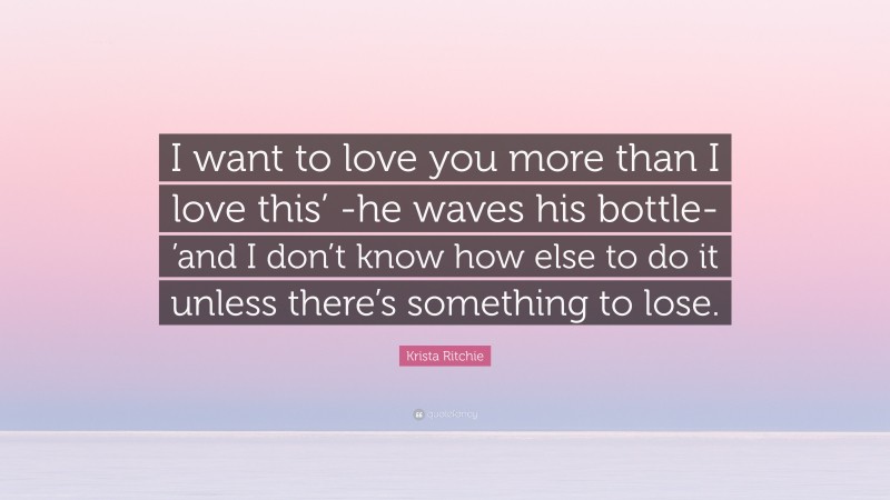 Krista Ritchie Quote: “I want to love you more than I love this’ -he waves his bottle- ’and I don’t know how else to do it unless there’s something to lose.”