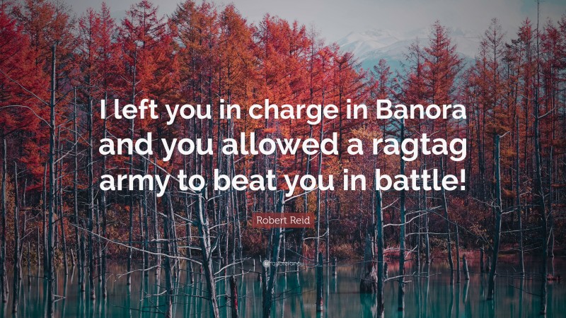 Robert Reid Quote: “I left you in charge in Banora and you allowed a ragtag army to beat you in battle!”