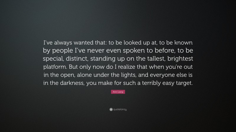 Ann Liang Quote: “I’ve always wanted that: to be looked up at, to be known by people I’ve never even spoken to before, to be special, distinct, standing up on the tallest, brightest platform. But only now do I realize that when you’re out in the open, alone under the lights, and everyone else is in the darkness, you make for such a terribly easy target.”