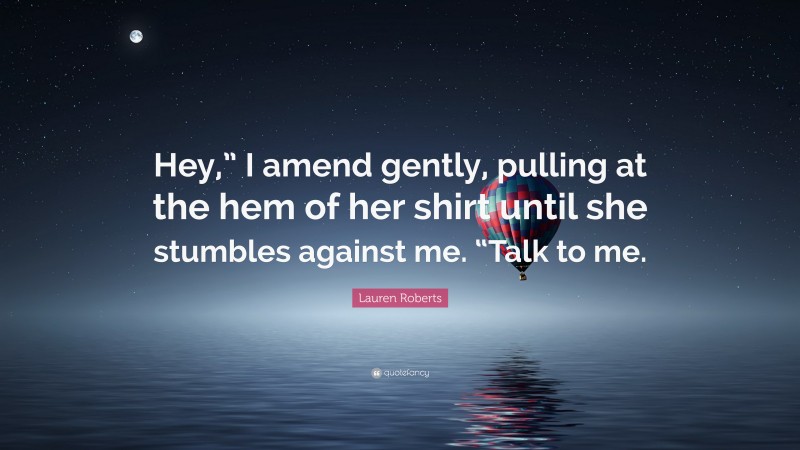 Lauren Roberts Quote: “Hey,” I amend gently, pulling at the hem of her shirt until she stumbles against me. “Talk to me.”