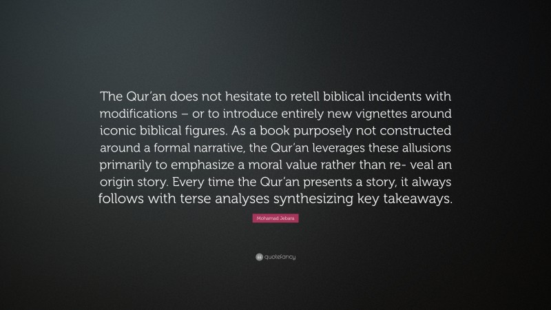 Mohamad Jebara Quote: “The Qur’an does not hesitate to retell biblical incidents with modifications – or to introduce entirely new vignettes around iconic biblical figures. As a book purposely not constructed around a formal narrative, the Qur’an leverages these allusions primarily to emphasize a moral value rather than re- veal an origin story. Every time the Qur’an presents a story, it always follows with terse analyses synthesizing key takeaways.”