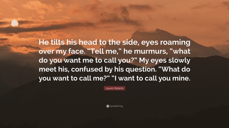 Lauren Roberts Quote: “He tilts his head to the side, eyes roaming over my face. “Tell me,” he murmurs, “what do you want me to call you?” My eyes slowly meet his, confused by his question. “What do you want to call me?” “I want to call you mine.”