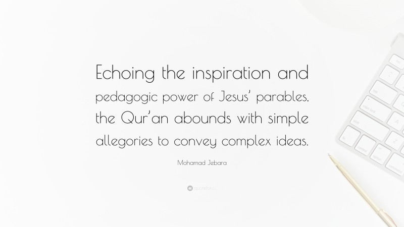 Mohamad Jebara Quote: “Echoing the inspiration and pedagogic power of Jesus’ parables, the Qur’an abounds with simple allegories to convey complex ideas.”