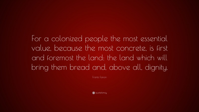 Frantz Fanon Quote: “For a colonized people the most essential value, because the most concrete, is first and foremost the land: the land which will bring them bread and, above all, dignity.”