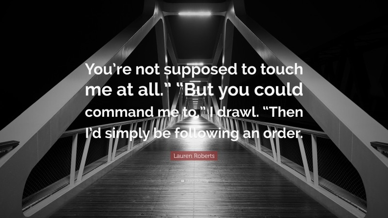 Lauren Roberts Quote: “You’re not supposed to touch me at all.” “But you could command me to,” I drawl. “Then I’d simply be following an order.”