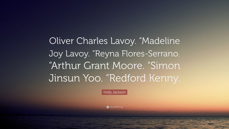 Holly Jackson Quote: “Oliver Charles Lavoy. “Madeline Joy Lavoy. “Reyna Flores-Serrano. “Arthur Grant Moore. “Simon Jinsun Yoo. “Redford Kenny.”