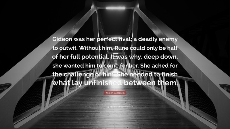 Kristen Ciccarelli Quote: “Gideon was her perfect rival; a deadly enemy to outwit. Without him, Rune could only be half of her full potential. It was why, deep down, she wanted him to come for her. She ached for the challenge of him. She needed to finish what lay unfinished between them.”