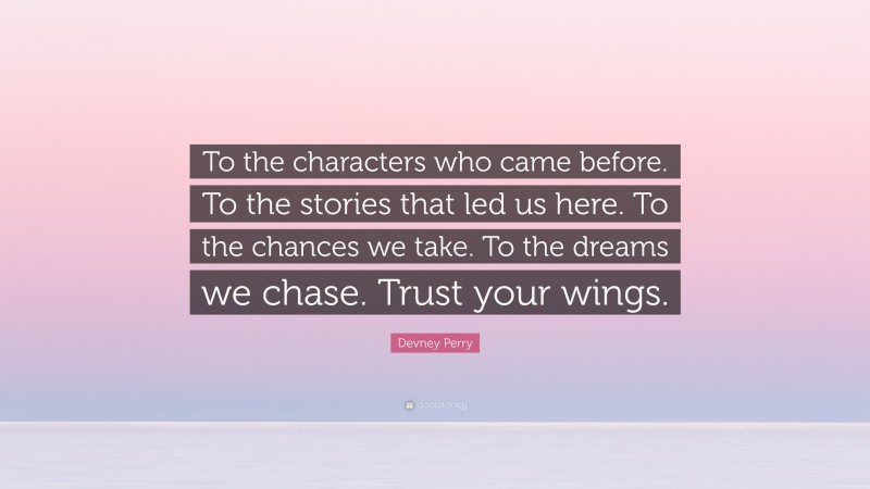 Devney Perry Quote: “To the characters who came before. To the stories that led us here. To the chances we take. To the dreams we chase. Trust your wings.”