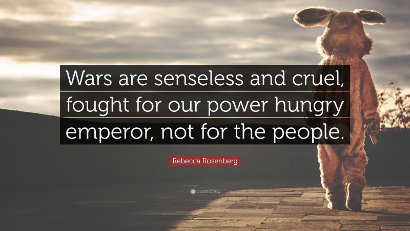 Rebecca Rosenberg Quote: “Wars are senseless and cruel, fought for our power hungry emperor, not for the people.”