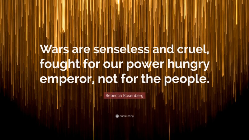 Rebecca Rosenberg Quote: “Wars are senseless and cruel, fought for our power hungry emperor, not for the people.”