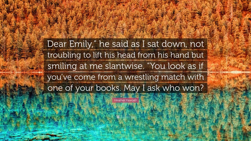 Heather Fawcett Quote: “Dear Emily,” he said as I sat down, not troubling to lift his head from his hand but smiling at me slantwise. “You look as if you’ve come from a wrestling match with one of your books. May I ask who won?”