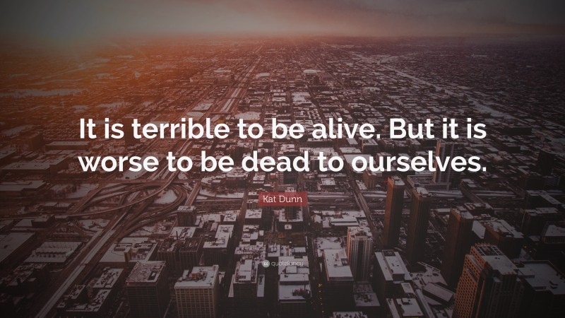 Kat Dunn Quote: “It is terrible to be alive. But it is worse to be dead to ourselves.”