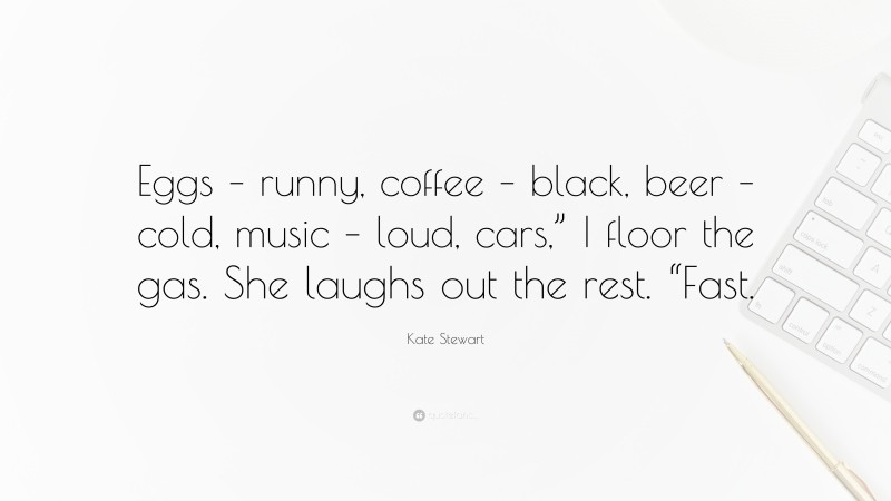Kate Stewart Quote: “Eggs – runny, coffee – black, beer – cold, music – loud, cars,” I floor the gas. She laughs out the rest. “Fast.”