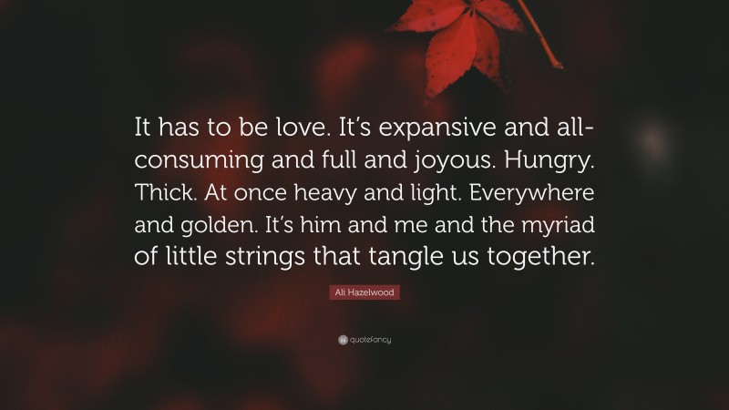 Ali Hazelwood Quote: “It has to be love. It’s expansive and all-consuming and full and joyous. Hungry. Thick. At once heavy and light. Everywhere and golden. It’s him and me and the myriad of little strings that tangle us together.”