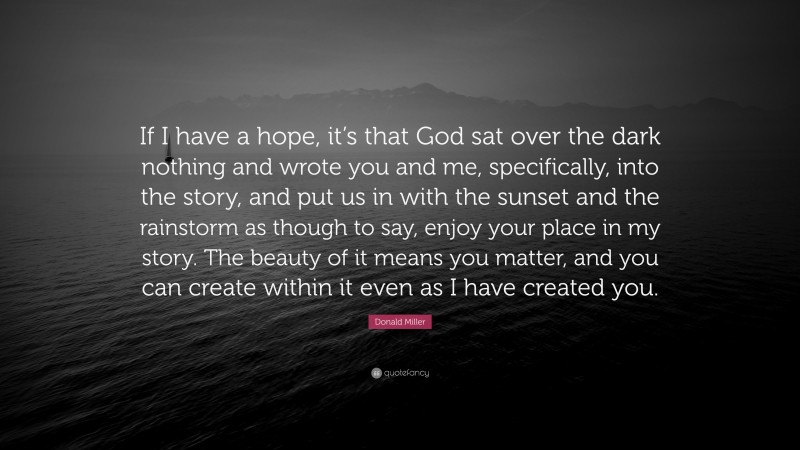 Donald Miller Quote: “If I have a hope, it’s that God sat over the dark nothing and wrote you and me, specifically, into the story, and put us in with the sunset and the rainstorm as though to say, enjoy your place in my story. The beauty of it means you matter, and you can create within it even as I have created you.”