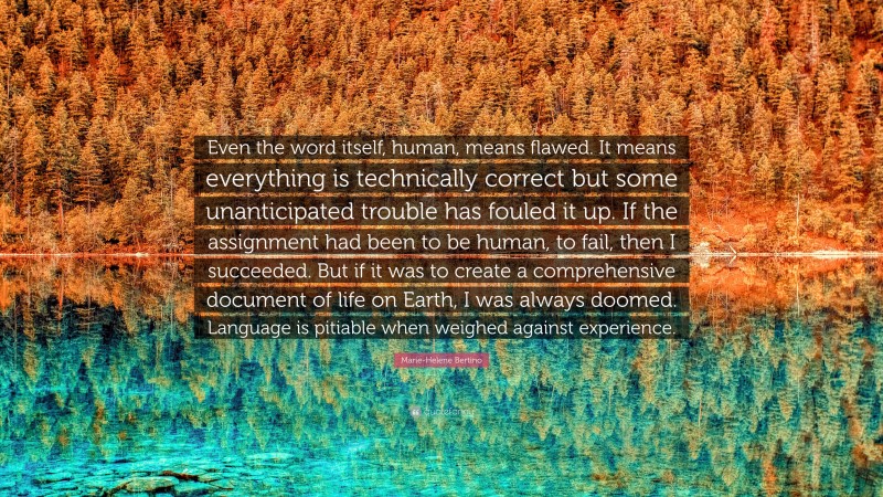 Marie-Helene Bertino Quote: “Even the word itself, human, means flawed. It means everything is technically correct but some unanticipated trouble has fouled it up. If the assignment had been to be human, to fail, then I succeeded. But if it was to create a comprehensive document of life on Earth, I was always doomed. Language is pitiable when weighed against experience.”