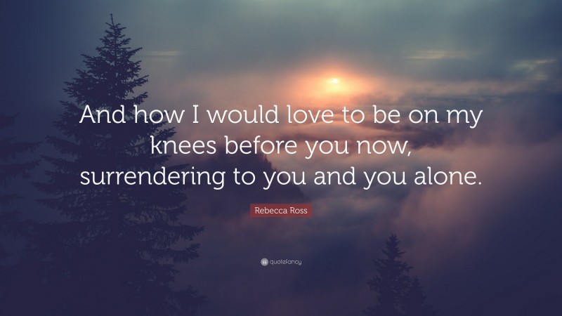 Rebecca Ross Quote: “And how I would love to be on my knees before you now, surrendering to you and you alone.”
